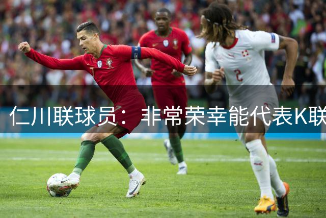 仁川联球员：非常荣幸能代表K联赛和曼城交手 最想碰到科瓦契奇